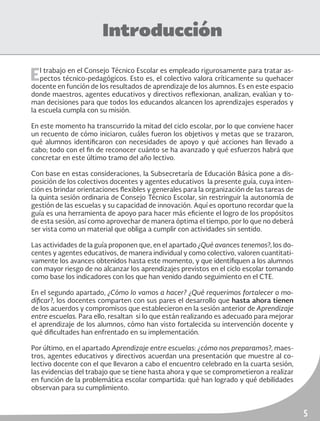 5
Introducción
El trabajo en el Consejo Técnico Escolar es empleado rigurosamente para tratar as-
pectos técnico-pedagógicos. Esto es, el colectivo valora críticamente su quehacer
docente en función de los resultados de aprendizaje de los alumnos. Es en este espacio
donde maestros, agentes educativos y directivos reflexionan, analizan, evalúan y to-
man decisiones para que todos los educandos alcancen los aprendizajes esperados y
la escuela cumpla con su misión.
En este momento ha transcurrido la mitad del ciclo escolar, por lo que conviene hacer
un recuento de cómo iniciaron, cuáles fueron los objetivos y metas que se trazaron,
qué alumnos identificaron con necesidades de apoyo y qué acciones han llevado a
cabo; todo con el fin de reconocer cuánto se ha avanzado y qué esfuerzos habrá que
concretar en este último tramo del año lectivo.
Con base en estas consideraciones, la Subsecretaría de Educación Básica pone a dis-
posición de los colectivos docentes y agentes educativos la presente guía, cuya inten-
ción es brindar orientaciones flexibles y generales para la organización de las tareas de
la quinta sesión ordinaria de Consejo Técnico Escolar, sin restringuir la autonomía de
gestión de las escuelas y su capacidad de innovación. Aquí es oportuno recordar que la
guía es una herramienta de apoyo para hacer más eficiente el logro de los propósitos
de esta sesión, así como aprovechar de manera óptima el tiempo, por lo que no deberá
ser vista como un material que obliga a cumplir con actividades sin sentido.
Las actividades de la guía proponen que, en el apartado ¿Qué avances tenemos?, los do-
centes y agentes educativos, de manera individual y como colectivo, valoren cuantitati-
vamente los avances obtenidos hasta este momento, y que identifiquen a los alumnos
con mayor riesgo de no alcanzar los aprendizajes previstos en el ciclo escolar tomando
como base los indicadores con los que han venido dando seguimiento en el CTE.
En el segundo apartado, ¿Cómo lo vamos a hacer? ¿Qué requerimos fortalecer o mo-
dificar?, los docentes comparten con sus pares el desarrollo que hasta ahora tienen
de los acuerdos y compromisos que establecieron en la sesión anterior de Aprendizaje
entre escuelas. Para ello, resaltan si lo que están realizando es adecuado para mejorar
el aprendizaje de los alumnos, cómo han visto fortalecida su intervención docente y
qué dificultades han enfrentado en su implementación.
Por último, en el apartado Aprendizaje entre escuelas: ¿cómo nos preparamos?, maes-
tros, agentes educativos y directivos acuerdan una presentación que muestre al co-
lectivo docente con el que llevaron a cabo el encuentro celebrado en la cuarta sesión,
las evidencias del trabajo que se tiene hasta ahora y que se comprometieron a realizar
en función de la problemática escolar compartida: qué han logrado y qué debilidades
observan para su cumplimiento.
 