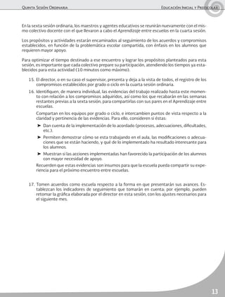 Quinta Sesión Ordinaria	 Educación Inicial y Preescolar
13
En la sexta sesión ordinaria, los maestros y agentes educativos se reunirán nuevamente con el mis-
mo colectivo docente con el que llevaron a cabo el Aprendizaje entre escuelas en la cuarta sesión.
Los propósitos y actividades estarán encaminados al seguimiento de los acuerdos y compromisos
establecidos, en función de la problemática escolar compartida, con énfasis en los alumnos que
requieren mayor apoyo.
Para optimizar el tiempo destinado a ese encuentro y lograr los propósitos planteados para esta
sesión, es importante que cada colectivo prepare su participación, atendiendo los tiempos ya esta-
blecidos para esta actividad (10 minutos como máximo).
15.	El director, o en su caso el supervisor, presenta y deja a la vista de todos, el registro de los
compromisos establecidos por grado o ciclo en la cuarta sesión ordinaria.
16.	Identifiquen, de manera individual, las evidencias del trabajo realizado hasta este momen-
to con relación a los compromisos adquiridos, así como los que recabarán en las semanas
restantes previas a la sexta sesión, para compartirlas con sus pares en el Aprendizaje entre
escuelas.
	 Compartan en los equipos por grado o ciclo, e intercambien puntos de vista respecto a la
claridad y pertinencia de las evidencias. Para ello, consideren si éstas:
➤	 Dan cuenta de la implementación de lo acordado (procesos, adecuaciones, dificultades,
etc.).
➤	 Permiten demostrar cómo se esta trabajando en el aula, las modificaciones o adecua-
ciones que se están haciendo, y qué de lo implementado ha resultado interesante para
los alumnos.
➤	 Muestran si las acciones implementadas han favorecido la participación de los alumnos
con mayor necesidad de apoyo.
	 Recuerden que estas evidencias son insumos para que la escuela pueda compartir su expe-
riencia para el próximo encuentro entre escuelas.
17.	Tomen acuerdos como escuela respecto a la forma en que presentarán sus avances. Es-
tablezcan los indicadores de seguimiento que tomarán en cuenta; por ejemplo, pueden
retomar la gráfica elaborada por el director en esta sesión, con los ajustes necesarios para
el siguiente mes.
 