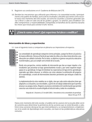 Quinta Sesión Ordinaria	 Educación Inicial y Preescolar
11
Las comunidades de aprendizaje comparten ciertos principios, aunque los lleven a la práctica
de manera diferente. Destaca el hecho de que todos los niños y las niñas tienen derecho a una
educación con calidad e inclusión. Por lo tanto, su objetivo es generar una práctica educativa
transformadora, para así cumplir con la misión de la escuela.
Desde esta perspectiva, existen modelos de intervención que dan un mayor impulso a los
estudiantes que presentan un bajo aprovechamiento escolar y por tanto requieren mayor
apoyo en su aprendizaje. En lugar de disminuir las expectativas de logro de los aprendizajes
esperados que deben alcanzar, se enfatiza con estos alumnos la aceleración del progreso
de su aprendizaje, a través de intervenciones docentes pertinentes que incluyan a todos los
alumnos.
La implementación de estos modelos no es rígida, sino que cada centro educativo tiene que
adaptarlo a su situación y sus necesidades, a partir de un trabajo colaborativo que le permita
alcanzar sus propias metas. Requiere un proceso sistemático de transformación que permite
concretar una visión de la escuela dirigida al éxito de todos y todas los estudiantes.
Adaptado de: S. Racionero y O. Serradell (2005). Antecedentes de las comunidades de aprendizaje.
Educar (35), pp. 29-39.
9.	 Registren sus conclusiones en el Cuaderno de Bitácora del CTE.
10.	Decidan los mecanismos que utilizarán para informar a la comunidad escolar, (principal-
mente a los padres de familia), acerca de los resultados y desafíos que tienen como escue-
la hasta este momento del ciclo escolar, así como los acuerdos y acciones generales que
van a llevar a cabo en cada uno de los grados y grupos. Lo anterior, para establecer con
ellos compromisos y responsabilidades compartidas en beneficio de los alumnos durante
los meses que restan para concluir el año lectivo.
¿Cómo lo vamos a hacer? ¿Qué requerimos fortalecer o modificar?
Intercambio de ideas y experiencias
11.	Lean el siguiente texto y compartan en plenaria sus impresiones al respecto:
	 Hasta este momento del ciclo escolar, el análisis de los avances de la escuela debe servir
de sustento para determinar la pertinencia de las acciones que se están llevando a cabo.
Entre estas acciones destacan las que intercambiaron y se comprometieron a implemen-
tar en la sesión de Aprendizaje entre escuelas, con base en las problemáticas educativas
comunes.
 