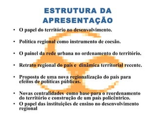 ESTRUTURA DA APRESENTAÇÃO O papel do território no desenvolvimento. Política regional como instrumento de coesão.  O painel da rede urbana no ordenamento do território. Retrato regional do país e  dinâmica territorial recente. Proposta de uma nova regionalização do país para efeitos de políticas públicas. Novas centralidades  como base para o reordenamento do território e construção de um país policêntrico. O papel das instituições de ensino no desenvolvimento regional 