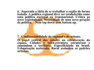 6.  Superada a idéia de se trabalhar a região de forma isolada. A política regional deve ser estabelecida como uma política nacional ou transnacional. Critica ao novo regionalismo. Necessidade de uma nova geração de política.  Nem top down nem bottom up. 7. A indissociabilidade do regional e do urbano.  O papel central das cidades na estruturação do espaço. Cidades e infra-estrutura estruturam e comandam o território. Especificidade do brasil. Urbanização acelerada. Rural assimilou os padrões urbanos.   