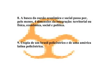 8. A busca da coesão econômica e social passa por, pelo menos, 4 dimensões da integração: territorial ou física, econômica, social e política. 9.  Utopia de um brasil policêntrico e de uma américa latina policêntrica. 