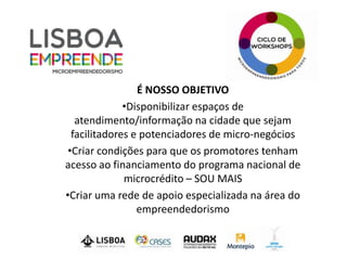 É NOSSO OBJETIVO
              •Disponibilizar espaços de
   atendimento/informação na cidade que sejam
  facilitadores e potenciadores de micro-negócios
 •Criar condições para que os promotores tenham
acesso ao financiamento do programa nacional de
              microcrédito – SOU MAIS
•Criar uma rede de apoio especializada na área do
                 empreendedorismo
 