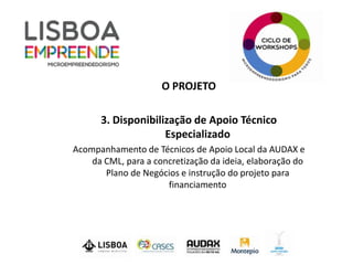 O PROJETO

      3. Disponibilização de Apoio Técnico
                    Especializado
Acompanhamento de Técnicos de Apoio Local da AUDAX e
    da CML, para a concretização da ideia, elaboração do
       Plano de Negócios e instrução do projeto para
                      financiamento
 