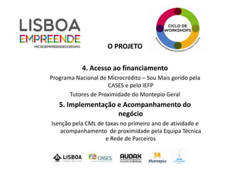 O PROJETO

            4. Acesso ao financiamento
Programa Nacional de Microcrédito – Sou Mais gerido pela
                     CASES e pelo IEFP
       Tutores de Proximidade do Montepio Geral
   5. Implementação e Acompanhamento do
                    negócio
Isenção pela CML de taxas no primeiro ano de atividade e
   acompanhamento de proximidade pela Equipa Técnica
                    e Rede de Parceiros
 