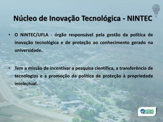 • O NINTEC/UFLA - órgão responsável pela gestão da política de
inovação tecnológica e de proteção ao conhecimento gerado na
universidade.
• Tem a missão de incentivar a pesquisa científica, a transferência de
tecnologias e a promoção da política de proteção à propriedade
intelectual.
Núcleo de Inovação Tecnológica - NINTEC
 
