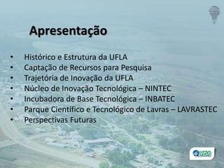 • Histórico e Estrutura da UFLA
• Captação de Recursos para Pesquisa
• Trajetória de Inovação da UFLA
• Núcleo de Inovação Tecnológica – NINTEC
• Incubadora de Base Tecnológica – INBATEC
• Parque Científico e Tecnológico de Lavras – LAVRASTEC
• Perspectivas Futuras
Apresentação
 