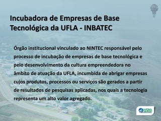 Incubadora de Empresas de Base
Tecnológica da UFLA - INBATEC
Órgão institucional vinculado ao NINTEC responsável pelo
processo de incubação de empresas de base tecnológica e
pelo desenvolvimento da cultura empreendedora no
âmbito de atuação da UFLA, incumbida de abrigar empresas
cujos produtos, processos ou serviços são gerados a partir
de resultados de pesquisas aplicadas, nos quais a tecnologia
representa um alto valor agregado.
 