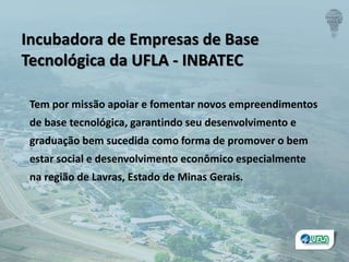 Incubadora de Empresas de Base
Tecnológica da UFLA - INBATEC
Tem por missão apoiar e fomentar novos empreendimentos
de base tecnológica, garantindo seu desenvolvimento e
graduação bem sucedida como forma de promover o bem
estar social e desenvolvimento econômico especialmente
na região de Lavras, Estado de Minas Gerais.
 