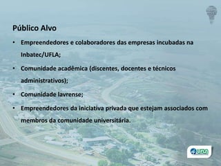 Público Alvo
• Empreendedores e colaboradores das empresas incubadas na
Inbatec/UFLA;
• Comunidade acadêmica (discentes, docentes e técnicos
administrativos);
• Comunidade lavrense;
• Empreendedores da iniciativa privada que estejam associados com
membros da comunidade universitária.
 