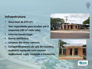Infraestrutura
• Área total de 874 m2;
• Tem capacidade para incubar até 9
empresas (40 m2 cada sala);
• Internet banda larga;
• Ramal telefônico;
• Limpeza das áreas comuns;
• Compartilhamento de sala de reuniões,
auditório equipado com recurso
audiovisual, copa, recepção e banheiros.
 