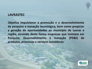 LAVRASTEC
Objetiva impulsionar a promoção e o desenvolvimento
da pesquisa e inovação tecnológica, bem como propiciar
a geração de oportunidades ao município de Lavras e
região, atraindo desta forma empresas que invistam em
Pesquisa, Desenvolvimento e Inovação (PD&I) de
produtos, processos e serviços inovadores.
 