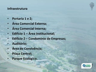 Infraestrutura
• Portaria 1 e 2;
• Área Comercial Externa;
• Área Comercial Interna;
• Edifício 1 – Área Institucional;
• Edifício 2 – Condomínio de Empresas;
• Auditório;
• Área de Convivência;
• Praça Central;
• Parque Ecológico.
 