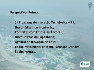 Perspectivas Futuras
• 3º Programa de Inovação Tecnológica – PII;
• Novos Editais de Incubação;
• Contratos com Empresas Âncoras;
• Novos cursos de Engenharia;
• Agência de Inovação do Café;
• Edital Institucional para Aquisição de Grandes
Equipamentos.
 