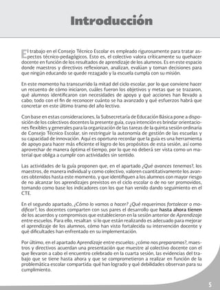 5
Introducción
El trabajo en el Consejo Técnico Escolar es empleado rigurosamente para tratar as-
pectos técnico-pedagógicos. Esto es, el colectivo valora críticamente su quehacer
docente en función de los resultados de aprendizaje de los alumnos. Es en este espacio
donde maestros y directivos reflexionan, analizan, evalúan y toman decisiones para
que ningún educando se quede rezagado y la escuela cumpla con su misión.
En este momento ha transcurrido la mitad del ciclo escolar, por lo que conviene hacer
un recuento de cómo iniciaron, cuáles fueron los objetivos y metas que se trazaron,
qué alumnos identificaron con necesidades de apoyo y qué acciones han llevado a
cabo; todo con el fin de reconocer cuánto se ha avanzado y qué esfuerzos habrá que
concretar en este último tramo del año lectivo.
Con base en estas consideraciones, la Subsecretaría de Educación Básica pone a dispo-
sición de los colectivos docentes la presente guía, cuya intención es brindar orientacio-
nes flexibles y generales para la organización de las tareas de la quinta sesión ordinaria
de Consejo Técnico Escolar, sin restringuir la autonomía de gestión de las escuelas y
su capacidad de innovación. Aquí es oportuno recordar que la guía es una herramienta
de apoyo para hacer más eficiente el logro de los propósitos de esta sesión, así como
aprovechar de manera óptima el tiempo, por lo que no deberá ser vista como un ma-
terial que obliga a cumplir con actividades sin sentido.
Las actividades de la guía proponen que, en el apartado ¿Qué avances tenemos?, los
maestros, de manera individual y como colectivo, valoren cuantitativamente los avan-
ces obtenidos hasta este momento, y que identifiquen a los alumnos con mayor riesgo
de no alcanzar los aprendizajes previstos en el ciclo escolar o de no ser promovidos,
tomando como base los indicadores con los que han venido dando seguimiento en el
CTE.
En el segundo apartado, ¿Cómo lo vamos a hacer? ¿Qué requerimos fortalecer o mo-
dificar?, los docentes comparten con sus pares el desarrollo que hasta ahora tienen
de los acuerdos y compromisos que establecieron en la sesión anterior de Aprendizaje
entre escuelas. Para ello, resaltan si lo que están realizando es adecuado para mejorar
el aprendizaje de los alumnos, cómo han visto fortalecida su intervención docente y
qué dificultades han enfrentado en su implementación.
Por último, en el apartado Aprendizaje entre escuelas: ¿cómo nos preparamos?, maes-
tros y directivos acuerdan una presentación que muestre al colectivo docente con el
que llevaron a cabo el encuentro celebrado en la cuarta sesión, las evidencias del tra-
bajo que se tiene hasta ahora y que se comprometieron a realizar en función de la
problemática escolar compartida: qué han logrado y qué debilidades observan para su
cumplimiento.
 