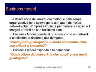 Business model La descrizione dei mezzi, dei metodi e delle forme organizzative (che coinvolgono altri attori del  value network ) che un’impresa impiega per generare i ricavi e I margini previsti da suo business plan. Il Business Model guarda al business come un network e un sistema e risponde alla domanda: “ come potrò guadagnare in modo sostenibile dalla mia attività e crescere?” Il Business model risponde alla domanda: “ Quale attore del network fa che cosa? e con quale guadagno?” 