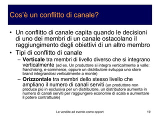 Cos’è un conflitto di canale? Un conflitto di canale capita quando le decisioni di uno dei membri di un canale ostacolano il raggiungimento degli obiettivi di un altro membro Tipi di conflitto di canale Verticale  tra membri di livello diverso che si integrano verticalmente  (ad es. Un produttore si integra verticalmente a valle: franchising, e-commerce, oppure un distributore sviluppa uno store brand integrandosi verticalmente a monte) Orizzontale  tra membri dello stesso livello che ampliano il numero di canali serviti  (un produttore non produce più in esclusiva per un distributore, un distributore aumenta in numero di canali serviti per raggiungere economie di scala e aumentare il potere contrattuale)  