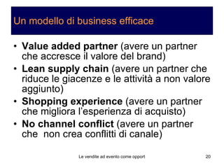 Un modello di business efficace Value added partner  (avere un partner che accresce il valore del brand) Lean supply chain  (avere un partner che riduce le giacenze e le attività a non valore aggiunto) Shopping experience  (avere un partner che migliora l’esperienza di acquisto) No channel conflict  (avere un partner che  non crea conflitti di canale) 