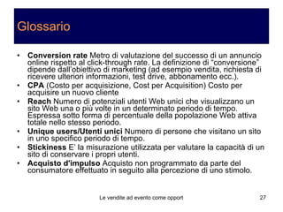 Glossario Conversion rate  Metro di valutazione del successo di un annuncio online rispetto al click-through rate. La definizione di “conversione” dipende dall’obiettivo di marketing (ad esempio vendita, richiesta di ricevere ulteriori informazioni, test drive, abbonamento ecc.). CPA  (Costo per acquisizione, Cost per Acquisition) Costo per acquisire un nuovo cliente Reach  Numero di potenziali utenti Web unici che visualizzano un sito Web una o più volte in un determinato periodo di tempo. Espressa sotto forma di percentuale della popolazione Web attiva totale nello stesso periodo. Unique users/Utenti unici  Numero di persone che visitano un sito in uno specifico periodo di tempo. Stickiness  E’ la misurazione utilizzata per valutare la capacità di un sito di conservare i propri utenti. Acquisto d'impulso  Acquisto non programmato da parte del consumatore effettuato in seguito alla percezione di uno stimolo.  