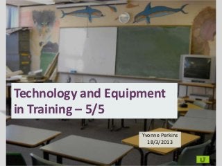 Technology and Equipment
in Training – 5/5
                    Yvonne Perkins
                      18/3/2013
 