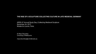 THE RISE OF A SCULPTURE COLLECTING CULTURE IN LATE MEDIEVAL GERMANY
ARDS 4th Annual Study Day | Collecting Medieval Sculpture
November 24, 2017
Musée du Louvre, Paris
Dr Miya Tokumitsu
University of Melbourne
miya.tokumitsu@unimelb.edu.au
 