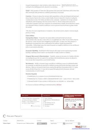 Top Resources
HumanTrafficking
National HumanTraffickingResource
Center
Sex TraffickingintheU.S.
RecognizingtheSigns
TheVictims
Client Quotes
many as four men per hour (every 15
minutes), totaling 48 men in a given 12 hour
day.
frequent transportationto other brothels or other cities by drivers
workingfor the traffickingnetwork;physical or sexual abuse.
Fraud–False promises of abetter life;false promises that ajob inthe UnitedStates will be better than
their current job;false promises by atrafficker presentingas aboyfriend.
Coercion –Pressure to please the customer;debt manipulation;verbal, psychological andemotional
abuse;threats of harmto the victimor victim’s family;threats to shame the victimby revealingthe
commercial sex to his or her family andothers inthe community; exploitationof aforeignnational
unfamiliarity withthe language, laws andcustoms of the U.S.;threats of deportationandarrest;
confiscationof passports andvisas;restrictions oncommunicationto family;forcedabortions;rumors
of or witnessedviolence at hands of traffickers;coercive pressure fromboyfriends or pimps outside
the brothel.
*The above list is not comprehensive orcumulative. One element of force, fraudorcoercionmay be
present, ormany.
Vulnerabilities
Immigration Status–Frequently, the womenwithinresidential brothel networks are
undocumented. They may have come to the U.S. onalegitimate visa, afalse visaprovidedto themby
the network, or they may have beensmuggledacross the border. Inmany cases, their passport or
identificationdocuments have beenconfiscatedby the trafficker, further increasingtheir
vulnerability. Without legal status, the womenfrequently are taught by traffickers to fear anddistrust
police or government authorities.
Economic Hardship–Residential brothel networks oftentarget womenexperiencingeconomic
hardship, exploitingwomen’s needto care financially for family members or children.
Frequent Movement & Disorientation –Typically, womenare not aware of or familiar withtheir
surroundings because they are made to live andsleepat the brothel locationandare not allowedto
leave except whentransportedto anewbrothel location.
Recruitment –Similar to domestic pimp-controlledsex trafficking, womeninresidential brothels
are commonly recruitedinto the network by traffickers posingas boyfriends who feignromance and
affection. Others are recruitedintheir home countries throughfalse job promises inthe U.S. Latina
womenalready livinginthe U.S. may also be targetedthroughprint advertisements, informal
communications, or wordof mouth.
Statistics Snapshot
Standardprice for 15 minutes of sex at aResidential Brothel:$30
Standardday for awomanor childat aResidential Brothel:10am–10pm;12 hours;7 days aweek
Estimatednumber of menawomanor childmust have sex withdaily:25 –48mendaily
For resources onhumantraffickinginresidential brothels, click here
Contact
Polaris Project
P.O. Box 53315
What We Do
National Human Trafficking Hotline
Connect Search Join Our Network
search the site enter your email
converted by Web2PDFConvert.com
 