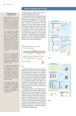 56 Aritmética

Hacia el algoritmo de la resta
Reflexiones
adicionales
Estas páginas tienen una
función similar a la de las
páginas 24, 25, y 26 del mismo libro y las observaciones
que se hacen son pertinentes
respecto de las modificaciones a que debe dar lugar el
hecho de que ahora se trata
de la resta y no de la suma.
Los tres gráficos de la página 42 muestran representaciones del minuendo, similares a las que se utilizaron
para contar (en las cuales se
“separa” el sustraendo configurando la acción de quitar).
Es interesante notar que en
los dos casos, el sustraendo
queda claramente representado (solamente falta incluir
el signo de resta entre ellos
para formular la expresión
matemática correspondiente: 25-13).

En las páginas 42 a 44 del Tomo II, Vol. 1, se
introduce el algoritmo de la resta.
En esta ocasión también se aborda la resta a
continuación de la suma; se incluye el carácter
inverso de la resta respecto a la suma a partir
de responder preguntas como: “¿cuántos quedan?”, en lugar de “¿cuántos son?”, que está
asociada a la suma. Estas páginas son relevantes para la construcción de la forma vertical
para calcular la resta de dos números. Como
en el caso de la suma, se inicia la lección con
un problema que no es nuevo para los alumnos, porque éstos poseen los conocimientos
necesarios y la experiencia para plantear la
operación y resolver el problema mediante el
conteo; el cual se usa como elemento de verificación para el nuevo procedimiento.

De nuevo se acude a conceptos y representaciones
conocidas en la búsqueda de
nuevos procedimientos para
calcular la sustracción de
manera que se resuelvan las
dificultades y limitaciones de
solamente contar.
Las imágenes de la página 44
muestran cómo se reestructura espacialmente en dos
formas distintas, una de las
representaciones anteriores;
esto da lugar a reinterpretaciones de las situaciones que
prácticamente dan solución
a la búsqueda de procedimientos más eficientes para
calcular la resta.
Estas páginas ilustran el proceso de cómo acceder a un nivel superior de conocimiento,
a partir de un conocimiento
previamente
desarrollado.
Ese nuevo conocimiento se
formaliza posteriormente en
otras lecciones.

Fig. 2

Fig. 1
La idea que orienta el avance en el conocimiento es cómo calcular la resta al entender
la estructura de los números que la forman.
En el desarrollo de esta idea, en la página 42
(Fig. 1) se muestra una evolución de la representación “real” de las galletas hacia aquella
que usa bloques, los cuales aluden solamente a la cualidad numérica. Esta última es la
modelación más eficaz para visualizar el algoritmo que se quiere abordar. Las formas de
razonamiento de los alumnos sugieren esta
evolución figurativa.
En la página 44 (Fig. 2) se muestran dos maneras para realizar el conteo a partir de la manipulación de las representaciones simbólica
y gráfica de los números. Ambas dan lugar a
formas de realizar el cálculo de la resta. En la
primera, la operación se hace en forma horizontal y en la segunda vertical; esta última es
la manera usual de hacer el cálculo sin acudir
al conteo, el procedimiento se sustenta en la
estructura decimal de los números, la representación por bloques y una forma particular
de arreglarlos espacialmente.

Fig. 3

 