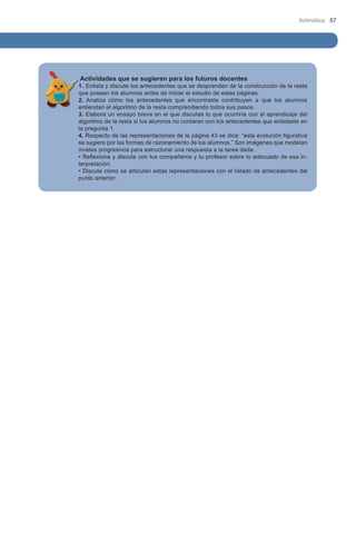 Aritmética 57

Actividades que se sugieren para los futuros docentes

1. Enlista y discute los antecedentes que se desprenden de la construcción de la resta
que poseen los alumnos antes de iniciar el estudio de estas páginas.
2. Analiza cómo los antecedentes que encontraste contribuyen a que los alumnos
entiendan el algoritmo de la resta comprendiendo todos sus pasos.
3. Elabora un ensayo breve en el que discutas lo que ocurriría con el aprendizaje del
algoritmo de la resta si los alumnos no contaran con los antecedentes que enlistaste en
la pregunta 1.
4. Respecto de las representaciones de la página 43 se dice: “esta evolución figurativa
se sugiere por las formas de razonamiento de los alumnos.” Son imágenes que modelan
niveles progresivos para estructurar una respuesta a la tarea dada.
• Reflexiona y discute con tus compañeros y tu profesor sobre lo adecuado de esa interpretación.
• Discute cómo se articulan estas representaciones con el listado de antecedentes del
punto anterior.

 