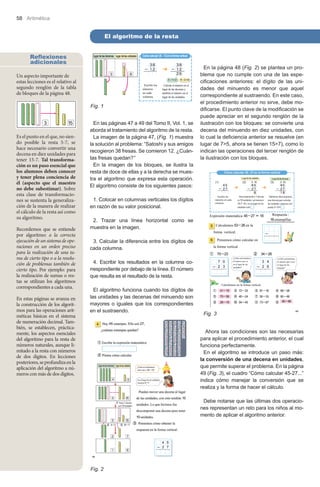 58 Aritmética

El algoritmo de la resta
Reflexiones
adicionales
Un aspecto importante de
estas lecciones es el relativo al
segundo renglón de la tabla
de bloques de la página 48.
Fig. 1

Es el punto en el que, no siendo posible la resta 5-7, se
hace necesario convertir una
decena en diez unidades para
tener 15-7. Tal transformación es un paso esencial que
los alumnos deben conocer
y tener plena conciencia de
él (aspecto que el maestro
no debe subestimar). Sobre
esta clase de transformaciones se sustenta la generalización de la manera de realizar
el cálculo de la resta así como
su algoritmo.
Recordemos que se entiende
por algoritmo: a la correcta
ejecución de un sistema de operaciones en un orden preciso
para la realización de una tarea de cierto tipo o a la resolución de problemas también de
cierto tipo. Por ejemplo: para
la realización de sumas o restas se utilizan los algoritmos
correspondientes a cada una.
En estas páginas se avanza en
la construcción de los algoritmos para las operaciones aritméticas básicas en el sistema
de numeración decimal. También, se establecen, prácticamente, los aspectos esenciales
del algoritmo para la resta de
números naturales, aunque limitado a la resta con números
de dos dígitos. En lecciones
posteriores, se profundiza en la
aplicación del algoritmo a números con más de dos dígitos.

En las páginas 47 a 49 del Tomo II, Vol. 1, se
aborda el tratamiento del algoritmo de la resta.
La imagen de la página 47, (Fig. 1) muestra
la solución al problema: “Satoshi y sus amigos
recogieron 38 fresas. Se comieron 12. ¿Cuántas fresas quedan?”
En la imagen de los bloques, se ilustra la
resta de doce de ellas y a la derecha se muestra el algoritmo que expresa esta operación.
El algoritmo consiste de los siguientes pasos:

En la página 48 (Fig. 2) se plantea un problema que no cumple con una de las especificaciones anteriores: el dígito de las unidades del minuendo es menor que aquel
correspondiente al sustraendo. En este caso,
el procedimiento anterior no sirve, debe modificarse. El punto clave de la modificación se
puede apreciar en el segundo renglón de la
ilustración con los bloques: se convierte una
decena del minuendo en diez unidades, con
lo cual la deficiencia anterior se resuelve (en
lugar de 7>5, ahora se tienen 15>7), como lo
indican las operaciones del tercer renglón de
la ilustración con los bloques.

1. Colocar en columnas verticales los dígitos
en razón de su valor posicional.
2. Trazar una línea horizontal como se
muestra en la imagen.
3. Calcular la diferencia entre los dígitos de
cada columna.
4. Escribir los resultados en la columna correspondiente por debajo de la línea. El número
que resulta es el resultado de la resta.
El algoritmo funciona cuando los dígitos de
las unidades y las decenas del minuendo son
mayores o iguales que los correspondientes
en el sustraendo.

Fig. 3
Ahora las condiciones son las necesarias
para aplicar el procedimiento anterior, el cual
funciona perfectamente.
En el algoritmo se introduce un paso más:
la conversión de una decena en unidades,
que permite superar el problema. En la página
49 (Fig. 3), el cuadro “Cómo calcular 45-27...”
indica cómo manejar la conversión que se
realiza y la forma de hacer el cálculo.
Debe notarse que las últimas dos operaciones representan un reto para los niños al momento de aplicar el algoritmo anterior.

Fig. 2

 