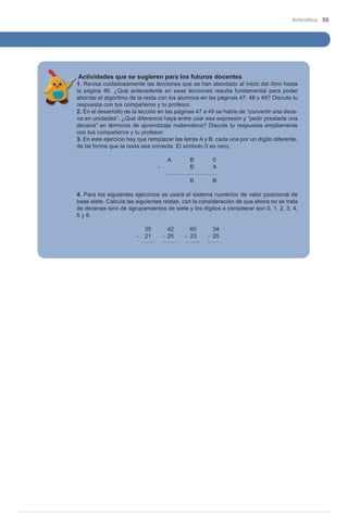 Aritmética 59

Actividades que se sugieren para los futuros docentes

1. Revisa cuidadosamente las lecciones que se han abordado al inicio del libro hasta
la página 46. ¿Qué antecedente en esas lecciones resulta fundamental para poder
abordar el algoritmo de la resta con los alumnos en las páginas 47, 48 y 49? Discute tu
respuesta con tus compañeros y tu profesor.
2. En el desarrollo de la lección en las páginas 47 a 49 se habla de “convertir una decena en unidades”. ¿Qué diferencia haya entre usar esa expresión y “pedir prestada una
decena” en términos de aprendizaje matemático? Discute tu respuesta ampliamente
con tus compañeros y tu profesor.
3. En este ejercicio hay que remplazar las letras A y B, cada una por un dígito diferente,
de tal forma que la resta sea correcta. El símbolo 0 es cero.
	
				A	
B	
0
			
-		
B	
A
					
					B	
B
4. Para los siguientes ejercicios se usará el sistema numérico de valor posicional de
base siete. Calcula las siguientes restas, con la consideración de que ahora no se trata
de decenas sino de agrupamientos de siete y los dígitos a considerar son 0, 1, 2, 3, 4,
5 y 6.
	
			 35	42	60	34
		
-	 21
-	 25
-	 23
-	 25
	
								
	

 