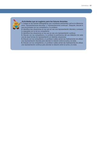 Aritmética 61

Actividades que se sugieren para los futuros docentes

1. Indaga en las fuentes bibliográficas que consideres pertinentes cuál es la diferencia
entre “representaciones discretas” y “representaciones continuas”. Después, discute lo
que encontraste con tus compañeros y tu profesor.
2. Identifica tres situaciones en las que se use una representación discreta y compara
tu respuesta con la de tus compañeros.
3. Identifica tres situaciones en las que se use una representación continua.
4. Discute con tus compañeros y tu profesor la pertinencia del uso didáctico de cada
una de esas formas de representación en distintas situaciones.
5. Discute con tus compañeros y tu profesor cuáles serían las implicaciones de utilizar
una representación discreta para abordar la relación entre la suma y la resta.
6. Discute con tus compañeros y tu profesor cuáles serían las implicaciones de utilizar
una representación continua para abordar la relación entre la suma y la resta.

 