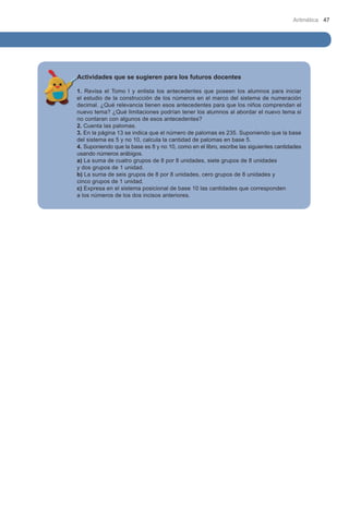 Aritmética 47

Actividades que se sugieren para los futuros docentes
1. Revisa el Tomo I y enlista los antecedentes que poseen los alumnos para iniciar
el estudio de la construcción de los números en el marco del sistema de numeración
decimal. ¿Qué relevancia tienen esos antecedentes para que los niños comprendan el
nuevo tema? ¿Qué limitaciones podrían tener los alumnos al abordar el nuevo tema si
no contaran con algunos de esos antecedentes?
2. Cuenta las palomas.
3. En la página 13 se indica que el número de palomas es 235. Suponiendo que la base
del sistema es 5 y no 10, calcula la cantidad de palomas en base 5.
4. Suponiendo que la base es 8 y no 10, como en el libro, escribe las siguientes cantidades
usando números arábigos.
a) La suma de cuatro grupos de 8 por 8 unidades, siete grupos de 8 unidades 		
y dos grupos de 1 unidad.
b) La suma de seis grupos de 8 por 8 unidades, cero grupos de 8 unidades y 		
cinco grupos de 1 unidad.
c) Expresa en el sistema posicional de base 10 las cantidades que corresponden 	
a los números de los dos incisos anteriores.

 