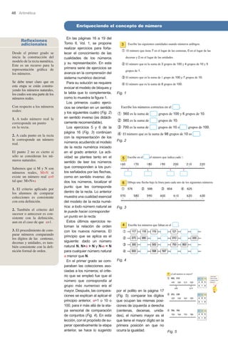 48 Aritmética

Enriqueciendo el concepto de número
Reflexiones
adicionales
Desde el primer grado se
inicia la construcción del
modelo de la recta numérica.
Este es un recurso para la
representación gráfica de
los números.
Se debe tener claro que en
esta etapa se están construyendo los números naturales,
los cuales son una parte de los
números reales.
Con respecto a los números
reales:
1. A todo número real le
corresponde un punto 	
en la recta.
2. A cada punto en la recta
le corresponde un número
real.
El punto 2 no es cierto si
sólo se consideran los números naturales.
Sabemos que si M y N son
números reales, M>N si
existe un número real a>0
tal que: M=N+a
1. El criterio aplicado por
los alumnos de comparar
colecciones es consistente
con esta definición.
2. También el criterio del
sucesor o antecesor es consistente con la definición,
aun en el caso de que a>1.
3. El procedimiento de comparar números comparando
los dígitos de las centenas,
decenas y unidades, es también consistente con la definición formal de orden.

En las páginas 16 a 19 del
Tomo II, Vol. 1, se propone
realizar ejercicios para fortalecer el conocimiento de las
cualidades de los números
y su representación. En esta
primera serie de ejercicios se
avanza en la comprensión del
sistema numérico decimal.
Para su solución se requiere
evocar el modelo de bloques y
la tabla que lo complementa,
como lo muestra la figura 1.
Los primeros cuatro ejercicios se orientan en un sentido
y los siguientes cuatro (Fig. 2)
en sentido inverso (es didácticamente recomendable).
Los ejercicios 5 y 6 de la
página 16 (Fig. 3) continúan
con la representación de los
números acudiendo al modelo
de la recta numérica iniciado
en el grado anterior. La actividad se plantea tanto en el
sentido de leer los números
que corresponden a los puntos señalados por las flechas,
como en sentido inverso: dados los números, localizar el
punto que les corresponde
dentro de la recta. Lo anterior
muestra una cualidad esencial
del modelo de la recta numérica: a todo número natural se
le puede hacer corresponder 	
un punto en la recta.
Estos últimos ejercicios retoman la relación de orden
con los nuevos números. El
principio que se aplica es el
siguiente: dado un número
natural N, N+a > N y N-a < N
para cualquier número natural
a menor que N.
En el primer grado se comparaban las colecciones asociadas a los números; el criterio que se empleó fue que el
número que correspondía al
grupo más numeroso era el
mayor. Después, las comparaciones se explican al aplicar el
principio anterior, a=1 o 10 o
100, para ir más allá de la etapa sensorial de comparación
de conjuntos (Fig. 4). En esta
lección, con el propósito de superar operativamente la etapa
anterior, se hace lo sugerido

Fig. 1

Fig. 2

Fig. 3

Fig. 4

por el pollito en la página 17
(Fig. 5): comparar los dígitos
que ocupan las mismas posiciones de izquierda a derecha
(centenas, decenas, unidades), el número mayor es el
que tiene el mayor dígito en la
primera posición en que no
ocurra la igualdad.
Fig. 5

 