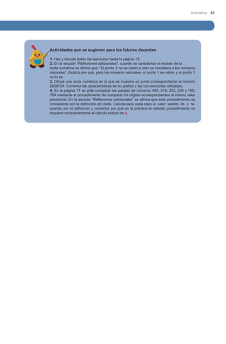 Aritmética 49

Actividades que se sugieren para los futuros docentes
1. Haz y discute todos los ejercicios hasta la página 19.
2. En la sección “Reflexiones adicionales”, cuando se caracteriza el modelo de la 	
recta numérica se afirma que: “El punto 2 no es cierto si sólo se considera a los números
naturales”. Explica por qué, para los números naturales, el punto 1 es válido y el punto 2
no lo es.
3. Dibuja una recta numérica en la que se muestre un punto correspondiente al número
2658724. Comenta las características de su gráfica y las convenciones utilizadas.
4. En la página 17 se pide comparar las parejas de números 495, 519; 253, 238 y 769,
764 mediante el procedimiento de comparar los dígitos correspondientes al mismo valor
posicional. En la sección “Reflexiones adicionales” se afirma que este procedimiento es
consistente con la definición ahí dada. Calcula para cada caso 	 l valor exacto de a ree
querido por la definición y comentar por qué en la práctica el referido procedimiento no
requiere necesariamente el cálculo exacto de a.

 