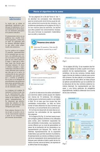 50 Aritmética

Hacia el algoritmo de la suma
Reflexiones
adicionales
La teoría que se refiere al
aprendizaje significativo postula que la experiencia y el conocimiento previo de los alumnos son elementos principales
de la práctica educativa.
El planteamiento inicia con un
problema muy sencillo. Contestar la pregunta: ¿cuántos hay
en total? no representa para
los alumnos dificultad alguna
ya que saben contar grupos
mucho más numerosos.

En las páginas 24 a 26 del Tomo II, Vol. 1,
se abordan los conceptos más relevantes
para la construcción de la forma usual de cálculo vertical de la suma de dos números. Los
problemas planteados en la página 24 (Fig.1)
no son nuevos para los alumnos, se asume
que ellos poseen los conocimientos necesarios para formular la expresión matemática
que se pide y resolverla.

Los tres gráficos de la página
25 muestran representaciones
de los sumandos que son similares a las utilizadas para contar, lo novedoso es que forman
parte de una cadena unida por
el signo +, signo que se introduce hasta esta lección para
relacionar números. Es decir,
se utilizan conceptos y representaciones conocidas en situaciones diferentes para expresar
una idea que no es nueva: la
construcción de una expresión
matemática que permite plantear y resolver el problema.
Eso se hace en la búsqueda de
procedimientos más poderosos
para sumar, que permitan superar las dificultades y limitaciones de solamente contar.
Las imágenes de la página 26
muestran la forma en que una
de las representaciones anteriores se reestructura espacialmente de dos maneras, lo que
genera reinterpretaciones de
las situaciones que prácticamente dan solución a la búsqueda de procedimientos más
inteligentes para sumar.
Estas páginas ilustran la forma en que se accede a un nivel de conocimiento superior
a partir de un conocimiento
previamente desarrollado.

Fig.2

Fig.1
¿Cuál es la relevancia de estas actividades?
Los alumnos saben contar grupos de objetos
con menos de 10 centenas. Sin embargo,
contar grupos numerosos puede no ser rápido
ni fácil. En el caso que nos ocupa hay dos
cantidades involucradas. La idea es cómo
contar el total utilizando los dos números que
lo forman y el conocimiento de su estructura.
En la línea de desarrollo de esta idea se encuentran las actividades de las siguientes
dos páginas.
En la página 25 (Fig. 2), los tres casos muestran arreglos gráficos similares a los utilizados
para contar, pero mantienen separadas las
dos cantidades involucradas. Las representaciones difieren por su nivel de generalidad, al
pasar de la ilustración de los caramelos a su
representación por bloques. De hecho son
distintas representaciones de la expresión
matemática que permite resolver el problema.
El planteamiento se orienta a enfatizar el potencial de la manipulación de la representación por
bloques para calcular el total a partir de los números a sumar, esa es la tarea y se expresa en
la última frase de esa página.

En la página 26 (Fig. 3) se muestran dos formas para realizar el conteo a partir de la manipulación de las representaciones –gráfica y
simbólica– de los dos números. Ambas darán
lugar a formas de realizar el cálculo para sumar
dos números. Se dice cálculo y no conteo (aunque finalmente de esto último se trata) porque
se aplican procedimientos que se sustentan en
la estructura de los dos números (sistema numérico decimal). Su representación por bloques, y una forma particular de arreglarlos
espacialmente, facilita la obtención de la suma
de los dos números.

Fig.3

 