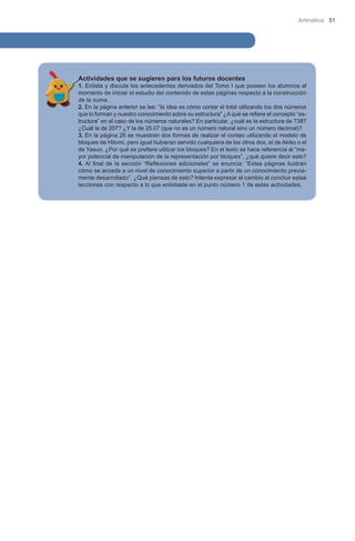 Aritmética 51

Actividades que se sugieren para los futuros docentes

1. Enlista y discute los antecedentes derivados del Tomo I que poseen los alumnos al
momento de iniciar el estudio del contenido de estas páginas respecto a la construcción
de la suma.
2. En la página anterior se lee: “la idea es cómo contar el total utilizando los dos números
que lo forman y nuestro conocimiento sobre su estructura” ¿A qué se refiere el concepto “estructura” en el caso de los números naturales? En particular, ¿cuál es la estructura de 738?
¿Cuál la de 207? ¿Y la de 25.07 (que no es un número natural sino un número decimal)?
3. En la página 26 se muestran dos formas de realizar el conteo utilizando el modelo de
bloques de Hitomi, pero igual hubieran servido cualquiera de los otros dos, el de Akiko o el
de Yasuo. ¿Por qué se prefiere utilizar los bloques? En el texto se hace referencia al “mayor potencial de manipulación de la representación por bloques”, ¿qué quiere decir esto?
4. Al final de la sección “Reflexiones adicionales” se enuncia: “Estas páginas ilustran
cómo se accede a un nivel de conocimiento superior a partir de un conocimiento previamente desarrollado”. ¿Qué piensas de esto? Intenta expresar el cambio al concluir estas
lecciones con respecto a lo que enlistaste en el punto número 1 de estas actividades.

 