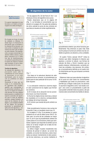 52 Aritmética

El algoritmo de la suma
Reflexiones
adicionales
Un aspecto importante de estas
lecciones es el relativo al tercer
renglón de la tabla de bloques.

En las páginas 29 a 32 del Tomo II, Vol. 1, se
introduce el tema del algoritmo de la suma.
Puede observarse que en la página 29
(Fig. 1), se formaliza el conocimiento que se
abordó en la página 26. Se parte del problema
de cómo calcular la suma de dos números sin
que ésta se resuelva al contar explícitamente.

Es el punto en el que al sumar
las unidades se obtienen 15,
dando lugar a la formación de
una decena, que se incorpora a
la columna de las decenas; con
esta acción se mantiene la consistencia de tener sólo un dígito
en cada columna. Tal reagrupación es un paso esencial que los
alumnos deben conocer y tener
plena conciencia de él. Sobre
este tipo de transformaciones
se sustenta la generalización de
la manera de realizar el cálculo
aquí mostrado, el cual se denomina algoritmo de la suma.
Noción de algoritmo.
Se entiende por algoritmo a la
prescripción exacta sobre el
cumplimiento de cierto sistema
de operaciones, en un orden
determinado, para la resolución de problemas de algún
tipo dado.
Justamente el tema que nos
ocupa es la construcción de
los algoritmos más sencillos:
aquellos que corresponden a
las operaciones aritméticas básicas en el sistema de numeración decimal. En estas páginas
prácticamente se establecen los
aspectos esenciales del algoritmo para la suma de números
naturales, aunque limitado a la
suma de dos números de dos
dígitos y con resultado también
de dos dígitos. En lecciones
posteriores se generalizará la
aplicación del algoritmo a números con más de dos dígitos.

Fig. 2
procedimiento anterior que ahora funciona perfectamente. Hay entonces un paso más. Éste
ocurre porque al sumar por primera vez las unidades se genera una decena y cinco unidades.

Fig. 1
Con base en la estructura decimal de valor
posicional de los números, el procedimiento se
ilustra para el caso particular de la suma 13+24.
Éste requiere:
1. La colocación vertical en columna según
el valor posicional de los dígitos que forman
los números.
2. En la base de la ubicación de los sumandos trazar una línea horizontal.
3. Sumar los dígitos de las columnas y colocar
los resultados en la columna correspondiente
por debajo de la línea horizontal.
4. El número que resulta del punto anterior es
la suma.
Este procedimiento funciona si las sumas de
la sección 3 dan un resultado menor que 10.
En la página 31 (Fig. 2) se plantea un nuevo
problema en el cual se debe sumar 38+27. En
este caso, la suma de las unidades es mayor
que 10, por lo que el procedimiento anterior de
cuatro pasos no va a funcionar y tiene que cambiarse; aspecto que responde al sentido que se
indica en el tercer renglón de la tabla de bloques de esta página.
La última imagen muestra inicialmente tres
maneras de pensar el cálculo: se suman las
unidades, se suman las decenas y estos resultados se colocan manteniendo el valor posicional de las columnas y se suman mediante el

El cuadro “Cómo calcular 38+27” indica la
manera que debe manejarse la decena que
aparece y concluir el cálculo. Las formas de
calcular de Akira y Hiromi muestran que se
puede empezar indistintamente, sumando primero las unidades o las decenas. Sin embargo, el procedimiento definido en el cuadro indica claramente que hay que empezar sumando
las unidades.
Debemos notar que para abordar el algoritmo
de la suma se usan todos los conocimientos
y habilidades que antes se promovieron, esto
permite que, al llegar a este punto, los alumnos
no asuman el algoritmo como “una receta a seguir”, sino como un procedimiento a partir del
cual pueden entender todos los pasos y de qué
manera este conocimiento les facilita el cálculo.

Fig. 3

 