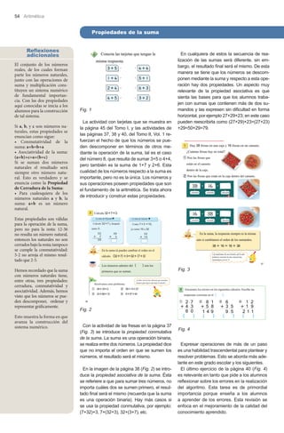 54 Aritmética

Propiedades de la suma
Reflexiones
adicionales
El conjunto de los números
reales, de los cuales forman
parte los números naturales,
junto con las operaciones de
suma y multiplicación constituyen un sistema numérico
de fundamental importancia. Con las dos propiedades
aquí conocidas se inicia a los
alumnos para la construcción
de tal sistema.
Si a, b, y c son números naturales, estas propiedades se
enuncian como sigue:
• Conmutatividad de la
suma: a+b=b+a
• Asociatividad de la suma:
(a+b)+c=a+(b+c)
Si se suman dos números
naturales el resultado será
siempre otro número natural. Esto es verdadero y se
enuncia como la Propiedad
de Cerradura de la Suma:
• Para cualesquiera de los
números naturales a y b, la
suma: a+b es un número
natural.

Fig. 1
La actividad con tarjetas que se muestra en
la página 45 del Tomo I, y las actividades de
las páginas 37, 38 y 40, del Tomo II, Vol. 1 refuerzan el hecho de que los números se pueden descomponer en términos de otros mediante la operación de la suma, tal es el caso
del número 8, que resulta de sumar 3+5 o 4+4,
pero también es la suma de 1+7 y 2+6. Esta
cualidad de los números respecto a la suma es
importante, pero no es la única. Los números y
sus operaciones poseen propiedades que son
el fundamento de la aritmética. Se trata ahora
de introducir y construir estas propiedades.

En cualquiera de estos la secuencia de realización de las sumas será diferente, sin embargo, el resultado final será el mismo. De esta
manera se tiene que los números se descomponen mediante la suma y respecto a esta operación hay dos propiedades. Un aspecto muy
relevante de la propiedad asociativa es que
sienta las bases para que los alumnos trabajen con sumas que contienen más de dos sumandos y las expresen sin dificultad en forma
horizontal, por ejemplo 27+29+23; en este caso
pueden reescribirla como (27+29)+23=(27+23)
+29=50+29=79.

Estas propiedades son válidas
para la operación de la suma,
pero no para la resta: 12-36
no resulta un número natural,
entonces los naturales no son
cerrados bajo la resta; tampoco
se cumple la conmutatividad:
5-2 no arroja el mismo resultado que 2-5.
Hemos recordado que la suma
con números naturales tiene,
entre otras, tres propiedades:
cerradura, conmutatividad y
asociatividad. Además, hemos
visto que los números se pueden descomponer, ordenar y
representar gráficamente.
Esto muestra la forma en que
avanza la construcción del
sistema numérico.

Fig. 3

Fig. 2
Con la actividad de las fresas en la página 37
(Fig. 3) se introduce la propiedad conmutativa
de la suma. La suma es una operación binaria,
se realiza entre dos números. La propiedad dice
que no importa el orden en que se sumen los
números, el resultado será el mismo.
En la imagen de la página 38 (Fig. 2) se introduce la propiedad asociativa de la suma. Ésta
se referiere a que para sumar tres números, no
importa cuáles dos se sumen primero, el resultado final será el mismo (recuerda que la suma
es una operación binaria). Hay más casos si
se usa la propiedad conmutativa, por ejemplo:
(7+32)+3, 7+(32+3), 32+(3+7), etc.

Fig. 4
Expresar operaciones de más de un paso
es una habilidad trascendental para plantear y
resolver problemas. Esto se aborda más adelante en este grado escolar y los siguientes.
El último ejercicio de la página 40 (Fig. 4)
es relevante en tanto que pide a los alumnos
reflexionar sobre los errores en la realización
del algoritmo. Esta tarea es de primordial
importancia porque enseña a los alumnos
a aprender de los errores. Esta revisión se
enfoca en el mejoramiento de la calidad del
conocimiento aprendido.

 