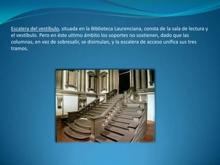 Escalera del vestíbulo, situada en la Biblioteca Laurenciana, consta de la sala de lectura y el vestíbulo. Pero en éste ultimo ámbito los soportes no sostienen, dado que las columnas, en vez de sobresalir, se disimulan, y la escalera de acceso unifica sus tres tramos.