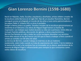 Gian Lorenzo Bernini (1598-1680)Nació en Nápoles, Italia. Escultor, arquitecto y diseñador, artista célebre creador de la escultura estilo Barroco en el siglo XIX. Hijo de un escultor florentino, Bernini consiguió acceso privilegiado al mundo de las artes y tuvo como patrocinadores a los papas Pablo V, Urbano VIII y a otros 4 prelados. Emigró a Roma junto a su padre. Estudios iniciales de la escultura grecorromana ya existente en el Vaticano y las obras de Miguel Ángel fueron su fuente de inspiración. Los trabajos que realizó durante su vida son cuantiosos. Entre ellos se incluyen fuentes públicas, decoración de iglesias y obras arquitectónicas.Bernini fue famoso en vida y todas las cortes europeas deseaban sus servicios. Entre ellos estuvo el rey de Francia Luis XVI que lo llevó a trabajar a París cuando el artista ya contaba con 69 años de edad. La técnica de Bernini, cuando trabaja en mármol, es de un realismo exuberante, sobre todo cuando se trata de expresiones del rostro. Y en lo relativo a la textura de la piel y las sombras fue un innovador en su época, apartándose de la manera de Miguel Ángel e influenciando para siempre lo que conocemos como estilo clásico de escultura.
