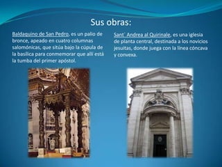 Sus obras:Sant´ Andrea al Quirinale, es una iglesia de planta central, destinada a los novicios jesuitas, donde juega con la línea cóncava y convexa.Baldaquino de San Pedro, es un palio de bronce, apeado en cuatro columnas salomónicas, que sitúa bajo la cúpula de la basílica para conmemorar que allí está la tumba del primer apóstol.