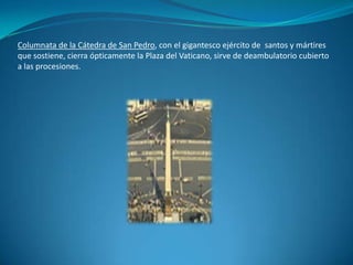 Columnata de la Cátedra de San Pedro, con el gigantesco ejército de  santos y mártires que sostiene, cierra ópticamente la Plaza del Vaticano, sirve de deambulatorio cubierto a las procesiones.