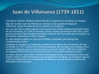 Juan de Villanueva (1739-1811)Arquitecto español. Máximo exponente de la arquitectura neoclásica en España. Hijo del escultor Juan de Villanueva y hermano del arquitecto Diego de Villanueva, quien fue además de su maestro, su protector.Así, con tan sólo 11 años ingresó como alumno de la Real Academia de Bellas Artes de San Fernando. En 1758 se trasladó a Roma, donde permaneció siete años como pensionista de la Real Academia de Bellas Artes de San Fernando para completar su formación, volviendo en 1765 a España.Un año después realizó un viaje por Córdoba y Granada, para dibujar las "antigüedades árabes" .Instalado en Madrid, fue nombrado académico de Mérito de la Academia de San Fernando. En 1777, Carlos III lo nombró arquitecto del príncipe y los infantes. En lo sucesivo trabajaría casi en exclusiva para la casa real. Desde 1781 fue arquitecto encargado del Real Sitio de El Escorial; Carlos IV le nombró arquitecto mayor.Su estilo, de gran severidad y sentido de las proporciones, se caracteriza como una síntesis entre el estilo herreriano y el neoclasicismo. En efecto, se considera que sus máximas influencias son Juan Bautista de Toledo y Juan de Herrera, artífices del Monasterio de El Escorial.