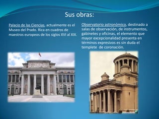 Sus obras:Palacio de las Ciencias, actualmente es el Museo del Prado. Rica en cuadros de maestros europeos de los siglos XVI al XIX. Observatorio astronómico, destinado a salas de observación, de instrumentos, gabinetes y oficinas, el elemento que mayor excepcionalidad presenta en términos expresivos es sin duda el templete de coronación. 
