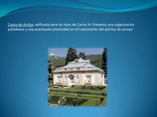 Casita de Arriba, edificada para los hijos de Carlos III.Presenta una organización palladiana y una acentuada plasticidad en el tratamiento del pórtico de acceso