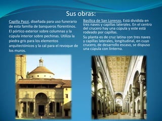 Sus obras:Basílica de San Lorenzo, Está dividida en tres naves y capillas laterales. En el centro del crucero hay una cúpula y este está rodeado por capillas. Su planta es de cruz latina con tres naves y capillas laterales, longitudinal, en cuyo crucero, de desarrollo escaso, se dispuso una cúpula con linterna.Capilla Pazzi, diseñada para uso funerario de esta familia de banqueros florentinos. El pórtico exterior sobre columnas y la cúpula interior sobre pechinas. Utiliza la piedra gris para los elementos arquitectónicos y la cal para el revoque de los muros.