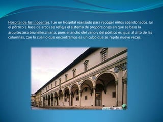 Hospital de los Inocentes, fue un hospital realizado para recoger niños abandonados. En el pórtico a base de arcos se refleja el sistema de proporciones en que se basa la arquitectura brunelleschiana, pues el ancho del vano y del pórtico es igual al alto de las columnas, con lo cual lo que encontramos es un cubo que se repite nueve veces.