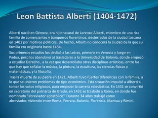 LeonBattista Alberti (1404-1472)Alberti nació en Génova, era hijo natural de Lorenzo Alberti, miembro de una rica familia de comerciantes y banqueros florentinos, desterrados de la ciudad toscana en 1401 por motivos políticos. De hecho, Alberti no conocerá la ciudad de la que su familia era originaria hasta 1434.Sus primeros estudios los dedicó a las Letras, primero en Venecia y luego en Padua, pero los abandonó al trasladarse a la Universidad de Bolonia, donde empezó a estudiar Derecho , a la vez que desarrollaba otras disciplinas artísticas, entre las que hay que señalar la música, la pintura, la escultura, las ciencias físicas y matemáticas, y la filosofía.Tras la muerte de su padre en 1421, Alberti tuvo fuertes diferencias con la familia, a lo que se unieron problemas de tipo económico. Esta situación impulsó a Alberti a tomar los votos religiosos, para empezar la carrera eclesiástica. En 1431 se convirtió en secretario del patriarca de Grado, en 1432 se trasladó a Roma, en donde fue nombrado "abreviador apostólico”. Durante 34 años trabajó como abreviador, viviendo entre Roma, Ferrara, Bolonia, Florencia, Mantua y Rímini.