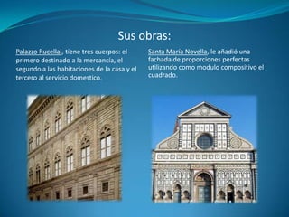 Sus obras:Palazzo Rucellai, tiene tres cuerpos: el primero destinado a la mercancía, el segundo a las habitaciones de la casa y el tercero al servicio domestico.Santa María Novella, le añadió una fachada de proporciones perfectas utilizando como modulo compositivo el cuadrado.