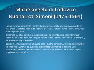 Michelangelo di Lodovico Buonarroti Simoni (1475-1564)Fue un escultor, arquitecto y pintor italiano renacentista, considerado uno de los más grandes artistas de la historia tanto por sus esculturas como por sus pinturas y obra arquitectónica.Desarrolló su labor artística a lo largo de más de setenta años entre Florencia y Roma, que era donde vivían sus grandes mecenas, la familia Médicis de Florencia, y los diferentes papas romanos.Nació en 1475, en Caprese, una villa de la Toscana cerca de Arezzo.Fue el segundo de cinco hijos varones de Ludovico di Leonardo Buonarroti di Simone y de Francesca di Neri del Miniato di Siena. Su madre murió en 1481, cuando Miguel Ángel contaba seis años.